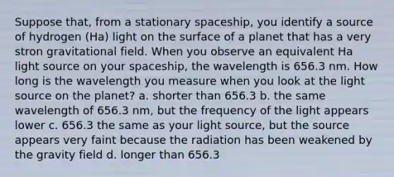 Suppose that, from a stationary spaceship, you identify a source of hydrogen (Ha) light on the surface of a planet that has a very stron gravitational field. When you observe an equivalent Ha light source on your spaceship, the wavelength is 656.3 nm. How long is the wavelength you measure when you look at the light source on the planet? a. shorter than 656.3 b. the same wavelength of 656.3 nm, but the frequency of the light appears lower c. 656.3 the same as your light source, but the source appears very faint because the radiation has been weakened by the gravity field d. longer than 656.3