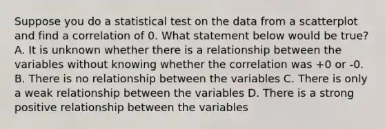 Suppose you do a statistical test on the data from a scatterplot and find a correlation of 0. What statement below would be true? A. It is unknown whether there is a relationship between the variables without knowing whether the correlation was +0 or -0. B. There is no relationship between the variables C. There is only a weak relationship between the variables D. There is a strong positive relationship between the variables