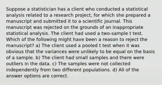 Suppose a statistician has a client who conducted a statistical analysis related to a research project, for which she prepared a manuscript and submitted it to a scientific journal. This manuscript was rejected on the grounds of an inappropriate statistical analysis. The client had used a two-sample t test. Which of the following might have been a reason to reject the manuscript? a) The client used a pooled t test when it was obvious that the variances were unlikely to be equal on the basis of a sample. b) The client had small samples and there were outliers in the data. c) The samples were not collected independently from two different populations. d) All of the answer options are correct.