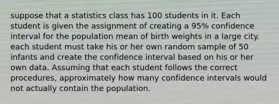 suppose that a statistics class has 100 students in it. Each student is given the assignment of creating a 95% confidence interval for the population mean of birth weights in a large city. each student must take his or her own random sample of 50 infants and create the confidence interval based on his or her own data. Assuming that each student follows the correct procedures, approximately how many confidence intervals would not actually contain the population.