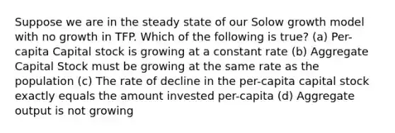 Suppose we are in the steady state of our Solow growth model with no growth in TFP. Which of the following is true? (a) Per-capita Capital stock is growing at a constant rate (b) Aggregate Capital Stock must be growing at the same rate as the population (c) The rate of decline in the per-capita capital stock exactly equals the amount invested per-capita (d) Aggregate output is not growing