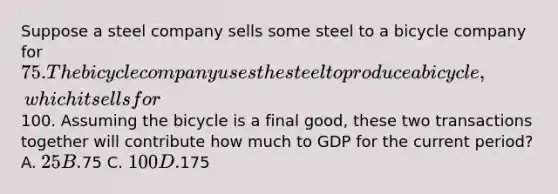 Suppose a steel company sells some steel to a bicycle company for 75. The bicycle company uses the steel to produce a bicycle, which it sells for100. Assuming the bicycle is a final good, these two transactions together will contribute how much to GDP for the current period? A. 25 B.75 C. 100 D.175