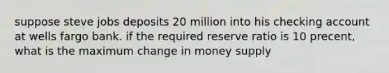 suppose steve jobs deposits 20 million into his checking account at wells fargo bank. if the required reserve ratio is 10 precent, what is the maximum change in money supply