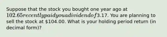 Suppose that the stock you bought one year ago at 102.65 recently paid you a dividend of3.17. You are planning to sell the stock at 104.00. What is your holding period return (in decimal form)?