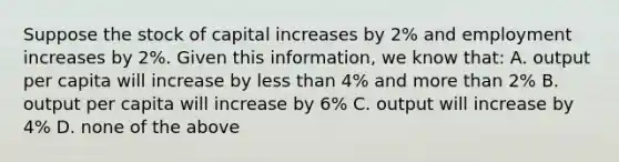 Suppose the stock of capital increases by​ 2% and employment increases by​ 2%. Given this​ information, we know​ that: A. output per capita will increase by less than​ 4% and more than​ 2% B. output per capita will increase by​ 6% C. output will increase by​ 4% D. none of the above