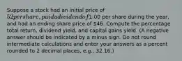 Suppose a stock had an initial price of 52 per share, paid a dividend of1.00 per share during the year, and had an ending share price of 46. Compute the percentage total return, dividend yield, and capital gains yield. (A negative answer should be indicated by a minus sign. Do not round intermediate calculations and enter your answers as a percent rounded to 2 decimal places, e.g., 32.16.)