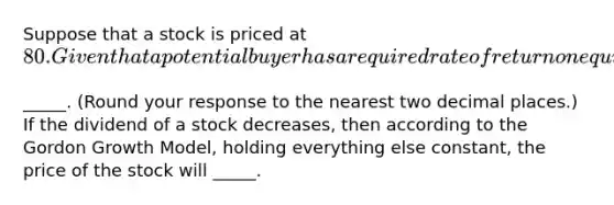 Suppose that a stock is priced at ​80. Given that a potential buyer has a required rate of return on equity investments of 8​%, the expected dividend for next year when the constant rate of growth of dividends is 5​% is ​_____. ​(Round your response to the nearest two decimal​ places.) If the dividend of a stock​ decreases, then according to the Gordon Growth​ Model, holding everything else​ constant, the price of the stock will _____.