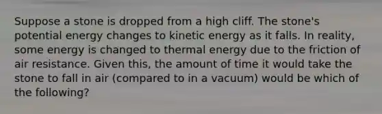 Suppose a stone is dropped from a high cliff. The stone's potential energy changes to kinetic energy as it falls. In reality, some energy is changed to thermal energy due to the friction of air resistance. Given this, the amount of time it would take the stone to fall in air (compared to in a vacuum) would be which of the following?