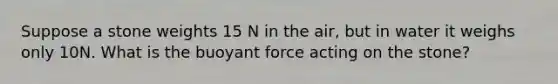 Suppose a stone weights 15 N in the air, but in water it weighs only 10N. What is the buoyant force acting on the stone?