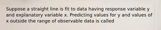 Suppose a straight line is fit to data having response variable y and explanatory variable x. Predicting values for y and values of x outside the range of observable data is called