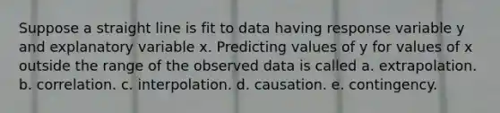 Suppose a straight line is fit to data having response variable y and explanatory variable x. Predicting values of y for values of x outside the range of the observed data is called a. extrapolation. b. correlation. c. interpolation. d. causation. e. contingency.