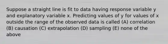 Suppose a straight line is fit to data having response variable y and explanatory variable x. Predicting values of y for values of x outside the range of the observed data is called (A) correlation (B) causation (C) extrapolation (D) sampling (E) none of the above