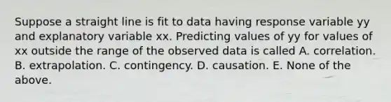 Suppose a straight line is fit to data having response variable yy and explanatory variable xx. Predicting values of yy for values of xx outside the range of the observed data is called A. correlation. B. extrapolation. C. contingency. D. causation. E. None of the above.