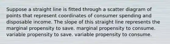 Suppose a straight line is fitted through a scatter diagram of points that represent coordinates of consumer spending and disposable income. The slope of this straight line represents the marginal propensity to save. marginal propensity to consume. variable propensity to save. variable propensity to consume.