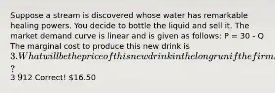 Suppose a stream is discovered whose water has remarkable healing powers. You decide to bottle the liquid and sell it. The market demand curve is linear and is given as follows: P = 30 - Q The marginal cost to produce this new drink is 3. What will be the price of this new drink in the long run if the firms in the industry collude with one another to maximize joint profit?3 912 Correct! 16.50