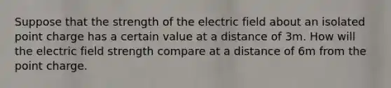 Suppose that the strength of the electric field about an isolated point charge has a certain value at a distance of 3m. How will the electric field strength compare at a distance of 6m from the point charge.