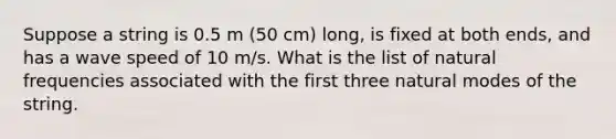 Suppose a string is 0.5 m (50 cm) long, is fixed at both ends, and has a wave speed of 10 m/s. What is the list of natural frequencies associated with the first three natural modes of the string.