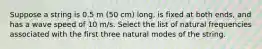 Suppose a string is 0.5 m (50 cm) long, is fixed at both ends, and has a wave speed of 10 m/s. Select the list of natural frequencies associated with the first three natural modes of the string.