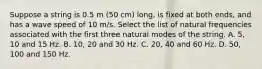 Suppose a string is 0.5 m (50 cm) long, is fixed at both ends, and has a wave speed of 10 m/s. Select the list of natural frequencies associated with the first three natural modes of the string. A. 5, 10 and 15 Hz. B. 10, 20 and 30 Hz. C. 20, 40 and 60 Hz. D. 50, 100 and 150 Hz.