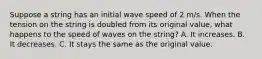 Suppose a string has an initial wave speed of 2 m/s. When the tension on the string is doubled from its original value, what happens to the speed of waves on the string? A. It increases. B. It decreases. C. It stays the same as the original value.