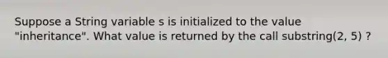 Suppose a String variable s is initialized to the value "inheritance". What value is returned by the call substring(2, 5) ?