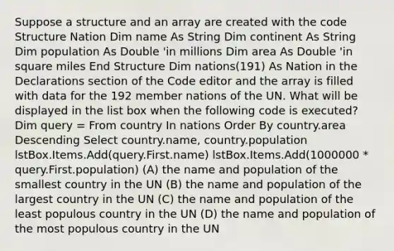 Suppose a structure and an array are created with the code Structure Nation Dim name As String Dim continent As String Dim population As Double 'in millions Dim area As Double 'in square miles End Structure Dim nations(191) As Nation in the Declarations section of the Code editor and the array is filled with data for the 192 member nations of the UN. What will be displayed in the list box when the following code is executed? Dim query = From country In nations Order By country.area Descending Select country.name, country.population lstBox.Items.Add(query.First.name) lstBox.Items.Add(1000000 * query.First.population) (A) the name and population of the smallest country in the UN (B) the name and population of the largest country in the UN (C) the name and population of the least populous country in the UN (D) the name and population of the most populous country in the UN