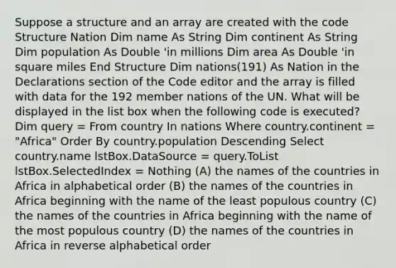 Suppose a structure and an array are created with the code Structure Nation Dim name As String Dim continent As String Dim population As Double 'in millions Dim area As Double 'in square miles End Structure Dim nations(191) As Nation in the Declarations section of the Code editor and the array is filled with data for the 192 member nations of the UN. What will be displayed in the list box when the following code is executed? Dim query = From country In nations Where country.continent = "Africa" Order By country.population Descending Select country.name lstBox.DataSource = query.ToList lstBox.SelectedIndex = Nothing (A) the names of the countries in Africa in alphabetical order (B) the names of the countries in Africa beginning with the name of the least populous country (C) the names of the countries in Africa beginning with the name of the most populous country (D) the names of the countries in Africa in reverse alphabetical order