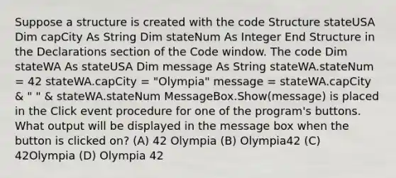 Suppose a structure is created with the code Structure stateUSA Dim capCity As String Dim stateNum As Integer End Structure in the Declarations section of the Code window. The code Dim stateWA As stateUSA Dim message As String stateWA.stateNum = 42 stateWA.capCity = "Olympia" message = stateWA.capCity & " " & stateWA.stateNum MessageBox.Show(message) is placed in the Click event procedure for one of the program's buttons. What output will be displayed in the message box when the button is clicked on? (A) 42 Olympia (B) Olympia42 (C) 42Olympia (D) Olympia 42