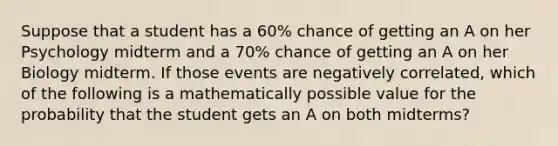 Suppose that a student has a 60% chance of getting an A on her Psychology midterm and a 70% chance of getting an A on her Biology midterm. If those events are negatively correlated, which of the following is a mathematically possible value for the probability that the student gets an A on both midterms?