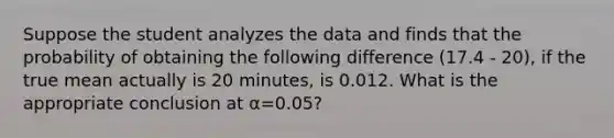 Suppose the student analyzes the data and finds that the probability of obtaining the following difference (17.4 - 20), if the true mean actually is 20 minutes, is 0.012. What is the appropriate conclusion at α=0.05?