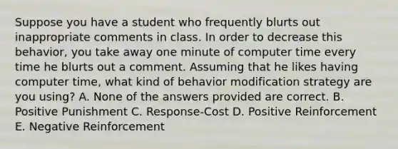 Suppose you have a student who frequently blurts out inappropriate comments in class. In order to decrease this behavior, you take away one minute of computer time every time he blurts out a comment. Assuming that he likes having computer time, what kind of behavior modification strategy are you using? A. None of the answers provided are correct. B. Positive Punishment C. Response-Cost D. Positive Reinforcement E. Negative Reinforcement