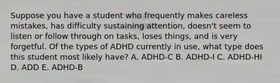 Suppose you have a student who frequently makes careless mistakes, has difficulty sustaining attention, doesn't seem to listen or follow through on tasks, loses things, and is very forgetful. Of the types of ADHD currently in use, what type does this student most likely have? A. ADHD-C B. ADHD-I C. ADHD-HI D. ADD E. ADHD-B