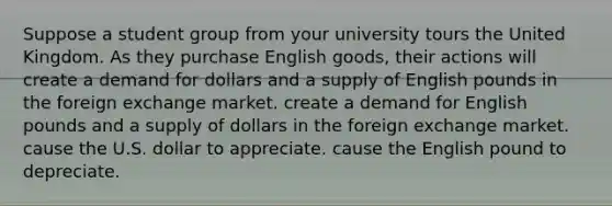 Suppose a student group from your university tours the United Kingdom. As they purchase English goods, their actions will create a demand for dollars and a supply of English pounds in the foreign exchange market. create a demand for English pounds and a supply of dollars in the foreign exchange market. cause the U.S. dollar to appreciate. cause the English pound to depreciate.