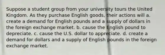 Suppose a student group from your university tours the United Kingdom. As they purchase English goods, their actions will a. create a demand for English pounds and a supply of dollars in the foreign exchange market. b. cause the English pound to depreciate. c. cause the U.S. dollar to appreciate. d. create a demand for dollars and a supply of English pounds in the foreign exchange market.