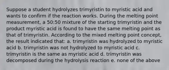 Suppose a student hydrolyzes trimyristin to myristic acid and wants to confirm if the reaction works. During the melting point measurement, a 50:50 mixture of the starting trimyristin and the product myristic acid is found to have the same melting point as that of trimyristin. According to the mixed melting point concept, the result indicated that: a. trimyristin was hydrolyzed to myristic acid b. trimyristin was not hydrolyzed to myristic acid c. trimyristin is the same as myristic acid d. trimyristin was decomposed during the hydrolysis reaction e. none of the above