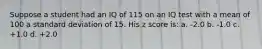 Suppose a student had an IQ of 115 on an IQ test with a mean of 100 a standard deviation of 15. His z score is: a. -2.0 b. -1.0 c. +1.0 d. +2.0