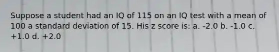 Suppose a student had an IQ of 115 on an IQ test with a mean of 100 a standard deviation of 15. His z score is: a. -2.0 b. -1.0 c. +1.0 d. +2.0