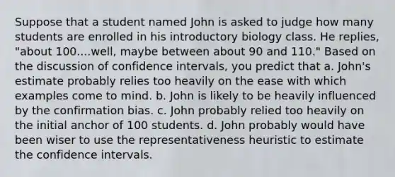 Suppose that a student named John is asked to judge how many students are enrolled in his introductory biology class. He replies, "about 100....well, maybe between about 90 and 110." Based on the discussion of confidence intervals, you predict that a. John's estimate probably relies too heavily on the ease with which examples come to mind. b. John is likely to be heavily influenced by the confirmation bias. c. John probably relied too heavily on the initial anchor of 100 students. d. John probably would have been wiser to use the representativeness heuristic to estimate the confidence intervals.