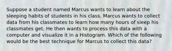 Suppose a student named Marcus wants to learn about the sleeping habits of students in his class. Marcus wants to collect data from his classmates to learn how many hours of sleep his classmates get. He then wants to process this data with a computer and visualize it in a Histogram. Which of the following would be the best technique for Marcus to collect this data?