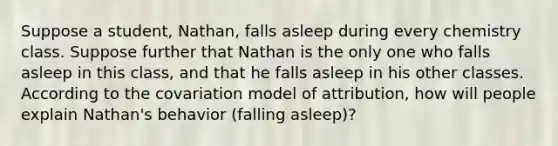 Suppose a student, Nathan, falls asleep during every chemistry class. Suppose further that Nathan is the only one who falls asleep in this class, and that he falls asleep in his other classes. According to the covariation model of attribution, how will people explain Nathan's behavior (falling asleep)?