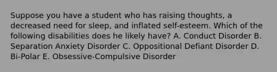 Suppose you have a student who has raising thoughts, a decreased need for sleep, and inflated self-esteem. Which of the following disabilities does he likely have? A. Conduct Disorder B. Separation Anxiety Disorder C. Oppositional Defiant Disorder D. Bi-Polar E. Obsessive-Compulsive Disorder