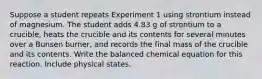 Suppose a student repeats Experiment 1 using strontium instead of magnesium. The student adds 4.83 g of strontium to a crucible, heats the crucible and its contents for several minutes over a Bunsen burner, and records the final mass of the crucible and its contents. Write the balanced chemical equation for this reaction. Include physical states.