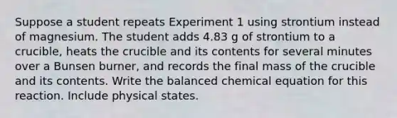 Suppose a student repeats Experiment 1 using strontium instead of magnesium. The student adds 4.83 g of strontium to a crucible, heats the crucible and its contents for several minutes over a Bunsen burner, and records the final mass of the crucible and its contents. Write the balanced chemical equation for this reaction. Include physical states.