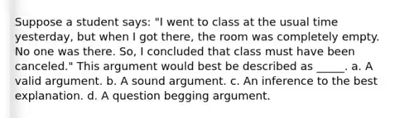 Suppose a student says: "I went to class at the usual time yesterday, but when I got there, the room was completely empty. No one was there. So, I concluded that class must have been canceled." This argument would best be described as _____. a. A valid argument. b. A sound argument. c. An inference to the best explanation. d. A question begging argument.