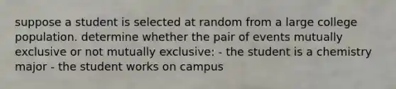 suppose a student is selected at random from a large college population. determine whether the pair of events mutually exclusive or not mutually exclusive: - the student is a chemistry major - the student works on campus