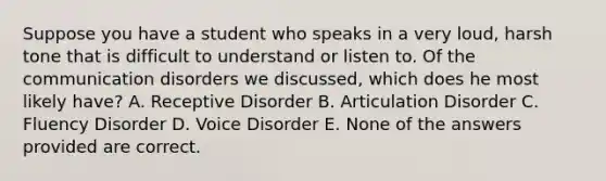 Suppose you have a student who speaks in a very loud, harsh tone that is difficult to understand or listen to. Of the communication disorders we discussed, which does he most likely have? A. Receptive Disorder B. Articulation Disorder C. Fluency Disorder D. Voice Disorder E. None of the answers provided are correct.