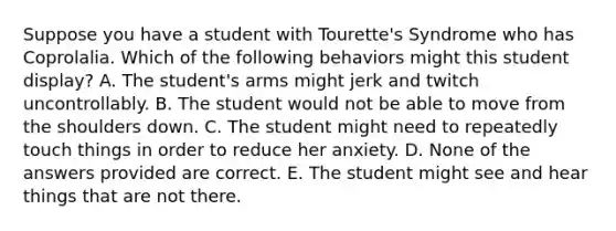 Suppose you have a student with Tourette's Syndrome who has Coprolalia. Which of the following behaviors might this student display? A. The student's arms might jerk and twitch uncontrollably. B. The student would not be able to move from the shoulders down. C. The student might need to repeatedly touch things in order to reduce her anxiety. D. None of the answers provided are correct. E. The student might see and hear things that are not there.