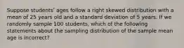 Suppose studentsʹ ages follow a right skewed distribution with a mean of 25 years old and a standard deviation of 5 years. If we randomly sample 100 students, which of the following statements about the sampling distribution of the sample mean age is incorrect?