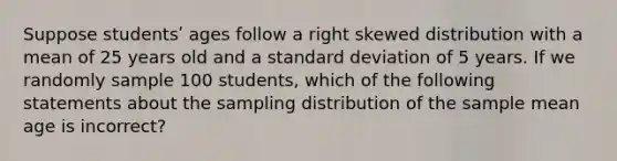 Suppose studentsʹ ages follow a right skewed distribution with a mean of 25 years old and a standard deviation of 5 years. If we randomly sample 100 students, which of the following statements about the sampling distribution of the sample mean age is incorrect?