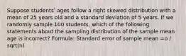 Suppose studentsʹ ages follow a right skewed distribution with a mean of 25 years old and a standard deviation of 5 years. If we randomly sample 100 students, which of the following statements about the sampling distribution of the sample mean age is incorrect? Formula: Standard error of sample mean =o / sqrt(n)